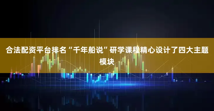 合法配资平台排名“千年船说”研学课程精心设计了四大主题模块