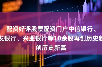 配资好评股票配资门户中信银行、浦发银行、兴业银行等10余股再创历史新高