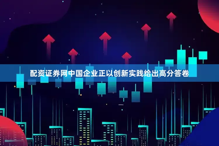 配资证券网中国企业正以创新实践给出高分答卷
