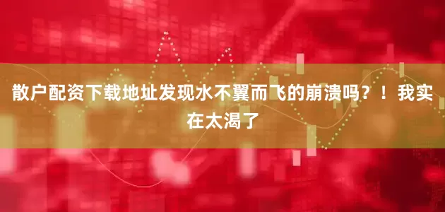 散户配资下载地址发现水不翼而飞的崩溃吗？！我实在太渴了
