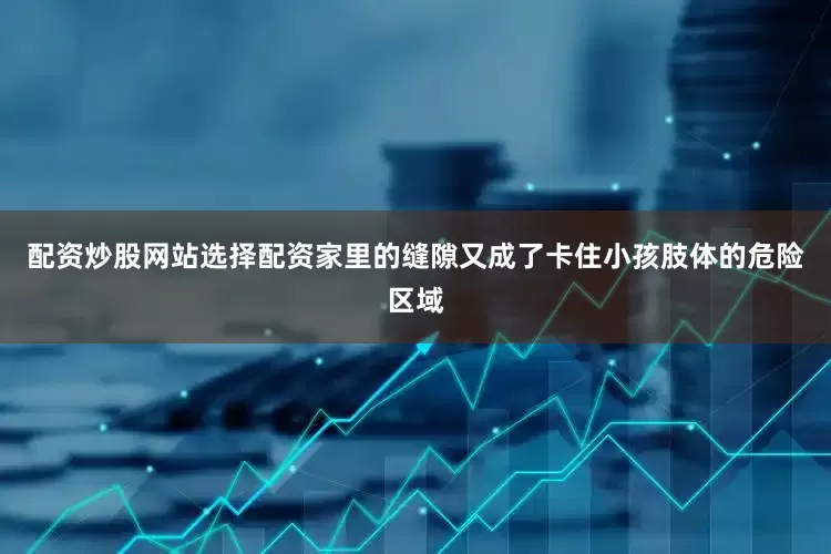 配资炒股网站选择配资家里的缝隙又成了卡住小孩肢体的危险区域