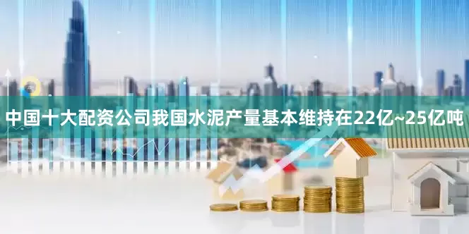 中国十大配资公司我国水泥产量基本维持在22亿~25亿吨