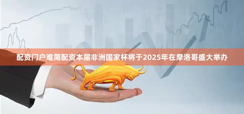 配资门户难简配资本届非洲国家杯将于2025年在摩洛哥盛大举办