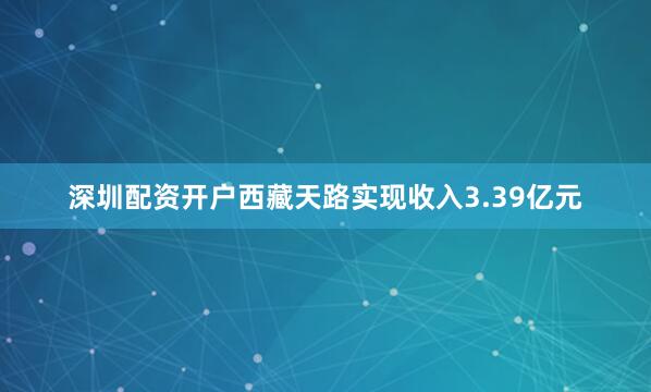 深圳配资开户西藏天路实现收入3.39亿元