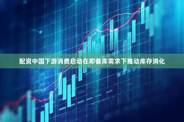 配资中国下游消费启动在即备库需求下推动库存消化