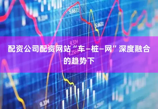 配资公司配资网站“车—桩—网”深度融合的趋势下