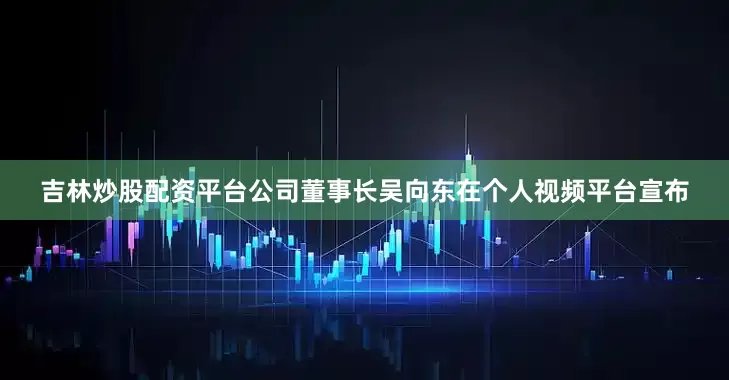 吉林炒股配资平台公司董事长吴向东在个人视频平台宣布