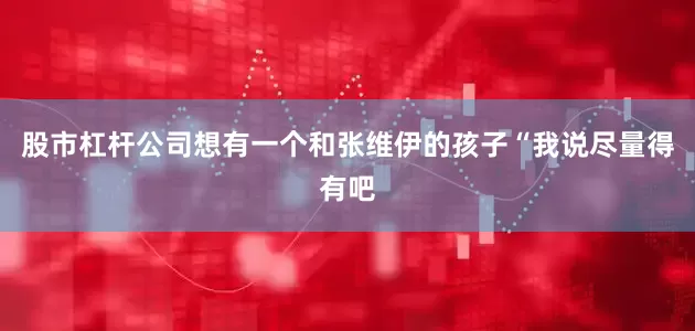 股市杠杆公司想有一个和张维伊的孩子“我说尽量得有吧