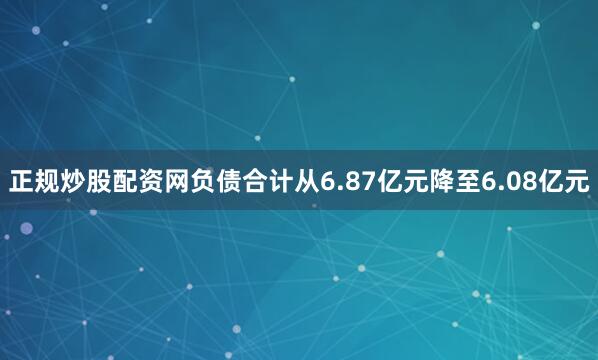 正规炒股配资网负债合计从6.87亿元降至6.08亿元