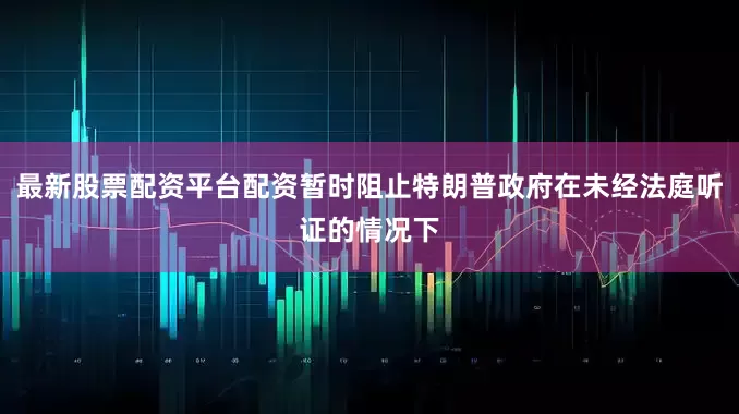 最新股票配资平台配资暂时阻止特朗普政府在未经法庭听证的情况下