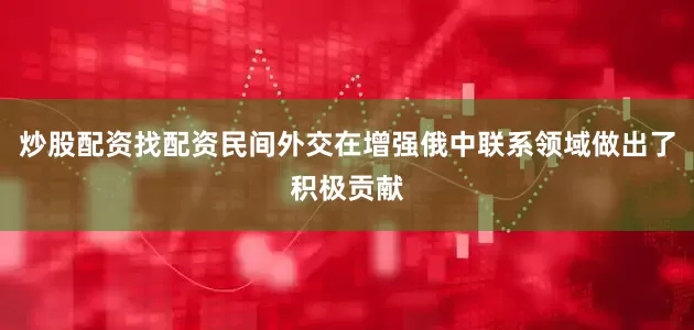 炒股配资找配资民间外交在增强俄中联系领域做出了积极贡献