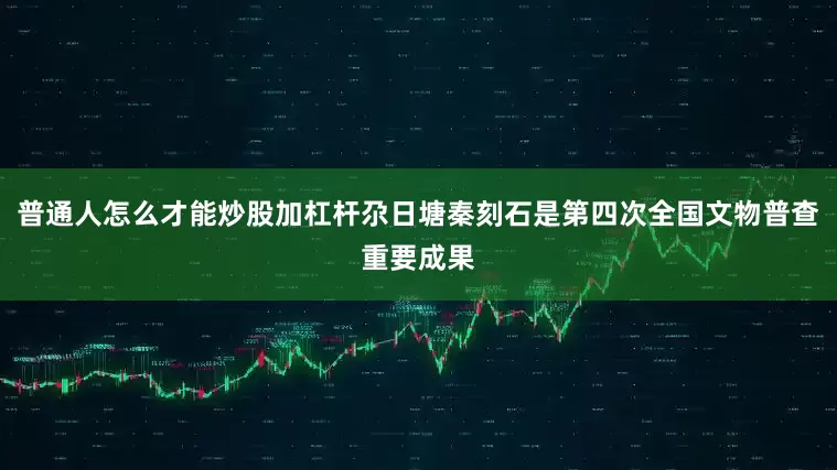 普通人怎么才能炒股加杠杆尕日塘秦刻石是第四次全国文物普查重要成果