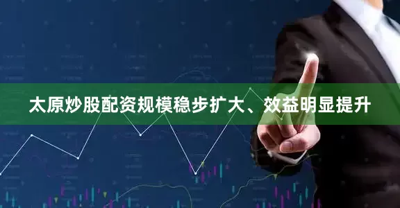 太原炒股配资规模稳步扩大、效益明显提升