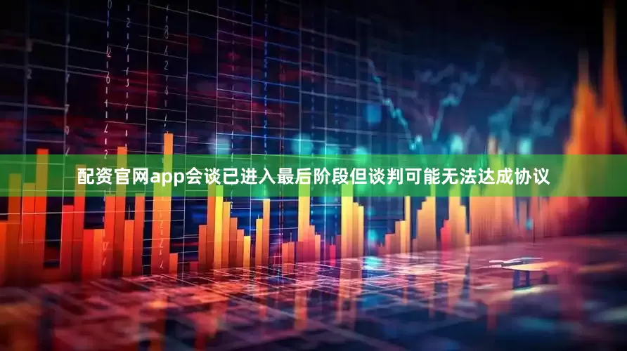配资官网app会谈已进入最后阶段但谈判可能无法达成协议